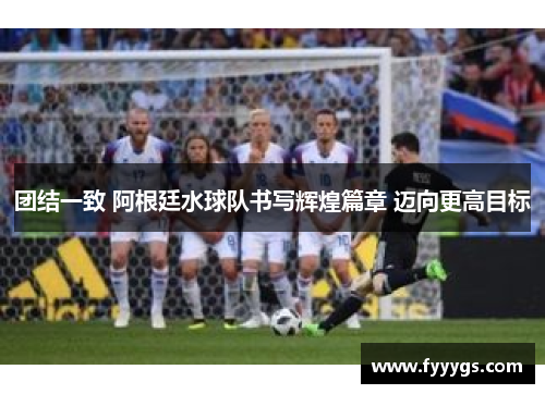 团结一致 阿根廷水球队书写辉煌篇章 迈向更高目标