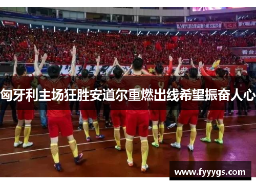 匈牙利主场狂胜安道尔重燃出线希望振奋人心