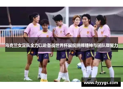 乌克兰女足队全力以赴备战世界杯展现拼搏精神与团队凝聚力