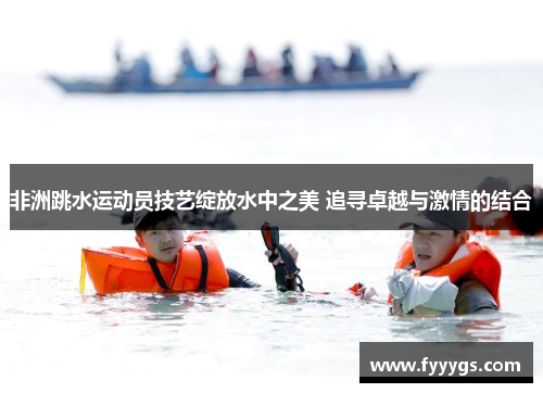 非洲跳水运动员技艺绽放水中之美 追寻卓越与激情的结合