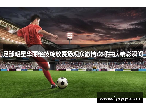 足球明星华丽绝技绽放赛场观众激情欢呼共庆精彩瞬间