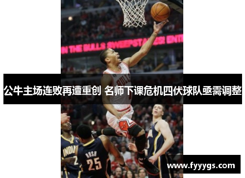 公牛主场连败再遭重创 名师下课危机四伏球队亟需调整