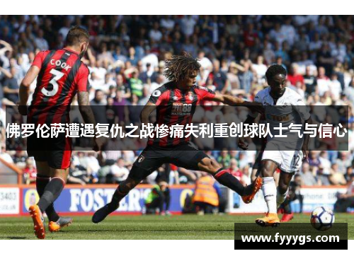 佛罗伦萨遭遇复仇之战惨痛失利重创球队士气与信心