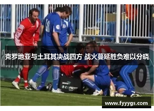 克罗地亚与土耳其决战四方 战火蔓延胜负难以分晓