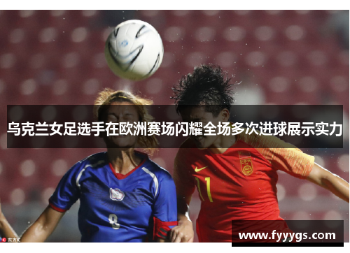 乌克兰女足选手在欧洲赛场闪耀全场多次进球展示实力