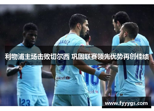 利物浦主场击败切尔西 巩固联赛领先优势再创佳绩